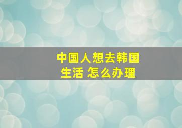 中国人想去韩国生活 怎么办理